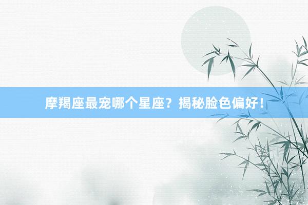 摩羯座最宠哪个星座？揭秘脸色偏好！